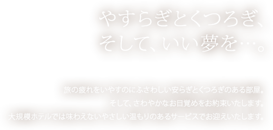 やすらぎとくつろぎ、そして、いい夢を…。旅の疲れをいやすのにふさわしい安らぎとくつろぎのある部屋。そして、さわやかなお目覚めをお約束いたします。大規模ホテルでは味わえないやさしい温もりのあるサービスでお迎えいたします。